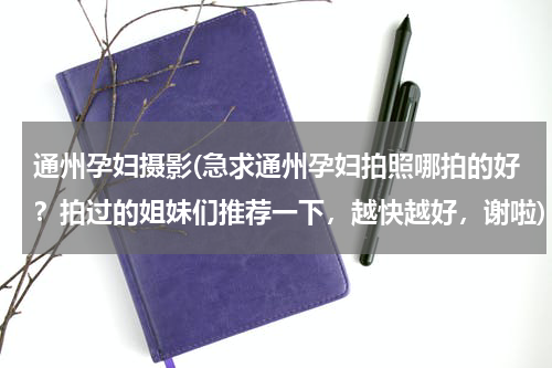 通州孕妇摄影(急求通州孕妇拍照哪拍的好？拍过的姐妹们推荐一下，越快越好，谢啦)