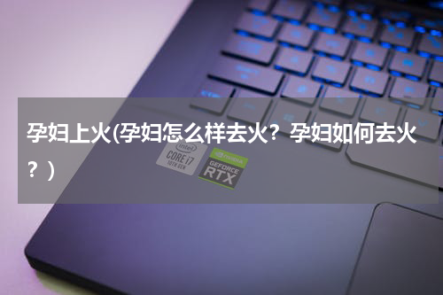 孕妇上火(孕妇怎么样去火？孕妇如何去火？)