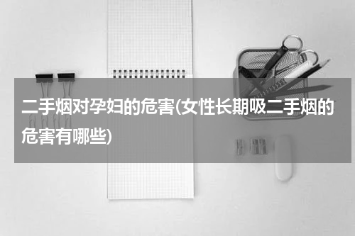 二手烟对孕妇的危害(女性长期吸二手烟的危害有哪些)