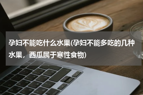 孕妇不能吃什么水果(孕妇不能多吃的几种水果，西瓜属于寒性食物)
