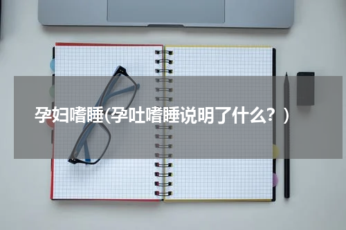 孕妇嗜睡(孕吐嗜睡说明了什么？)