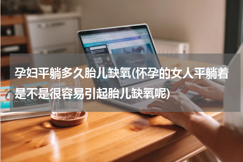 孕妇平躺多久胎儿缺氧(怀孕的女人平躺着是不是很容易引起胎儿缺氧呢)