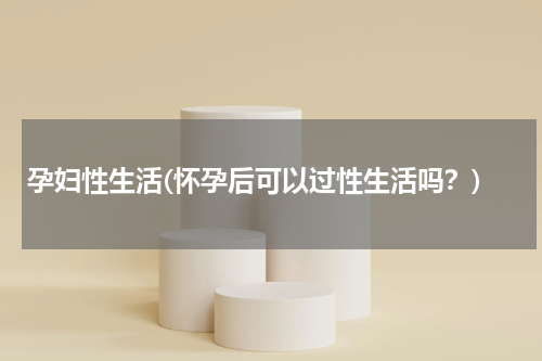 孕妇性生活(怀孕后可以过性生活吗？)