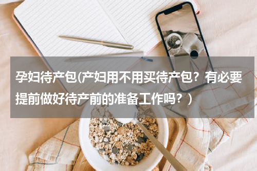 孕妇待产包(产妇用不用买待产包？有必要提前做好待产前的准备工作吗？)