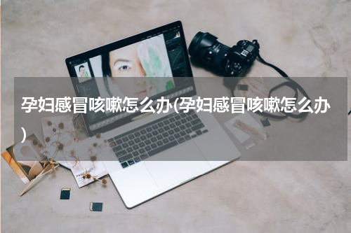 孕妇感冒咳嗽怎么办(孕妇感冒咳嗽怎么办)