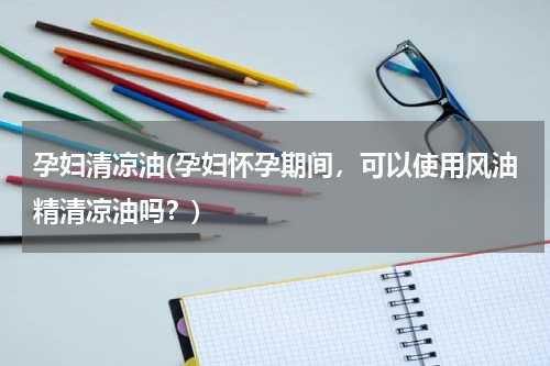 孕妇清凉油(孕妇怀孕期间，可以使用风油精清凉油吗？)