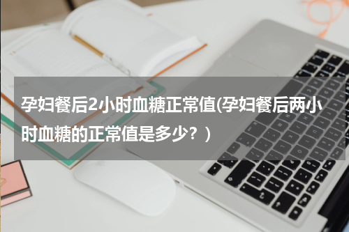 孕妇餐后2小时血糖正常值(孕妇餐后两小时血糖的正常值是多少？)