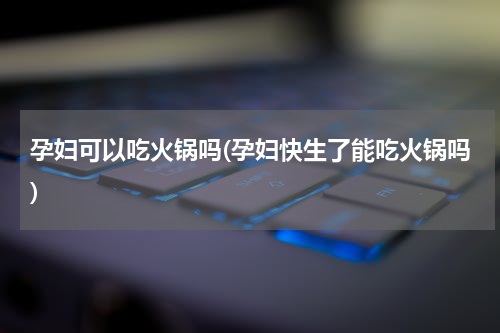 孕妇可以吃火锅吗(孕妇快生了能吃火锅吗)