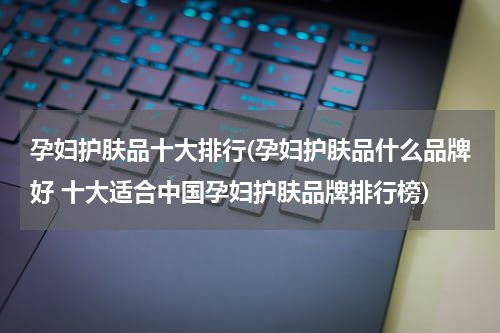 孕妇护肤品十大排行(孕妇护肤品什么品牌好 十大适合中国孕妇护肤品牌排行榜)