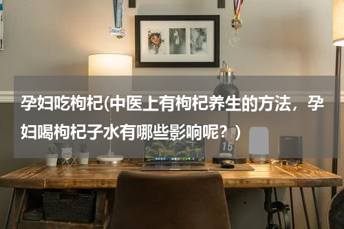 孕妇吃枸杞(中医上有枸杞养生的方法，孕妇喝枸杞子水有哪些影响呢？)