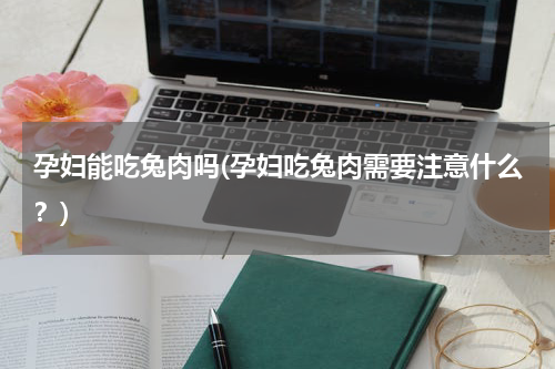 孕妇能吃兔肉吗(孕妇吃兔肉需要注意什么？)