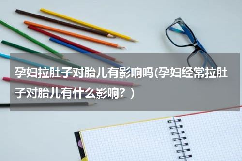 孕妇拉肚子对胎儿有影响吗(孕妇经常拉肚子对胎儿有什么影响？)
