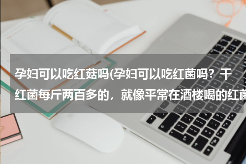 孕妇可以吃红菇吗(孕妇可以吃红菌吗？干红菌每斤两百多的，就像平常在酒楼喝的红菌汤，孕妇可以喝红菌汤吗)
