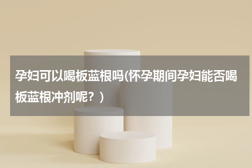 孕妇可以喝板蓝根吗(怀孕期间孕妇能否喝板蓝根冲剂呢？)
