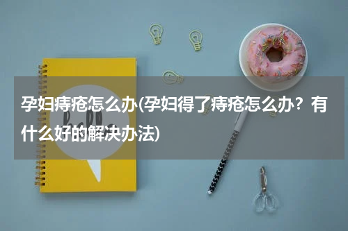 孕妇痔疮怎么办(孕妇得了痔疮怎么办？有什么好的解决办法)