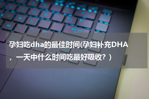 孕妇吃dha的最佳时间(孕妇补充DHA，一天中什么时间吃最好吸收？)