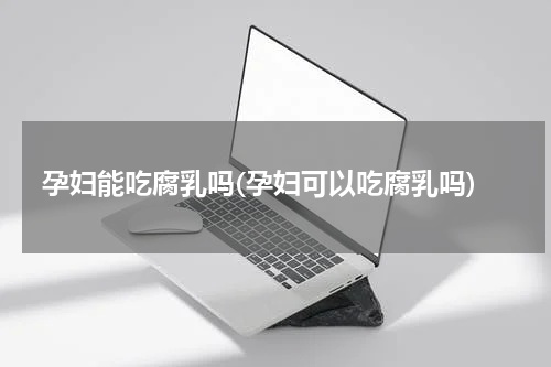 孕妇能吃腐乳吗(孕妇可以吃腐乳吗)
