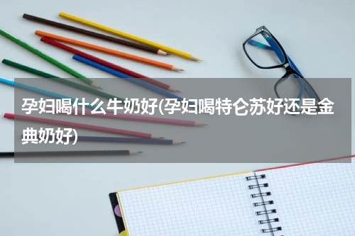孕妇喝什么牛奶好(孕妇喝特仑苏好还是金典奶好)