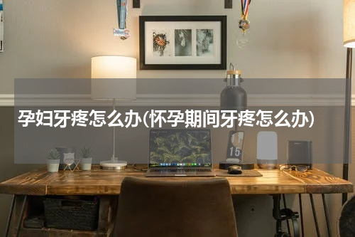 孕妇牙疼怎么办(怀孕期间牙疼怎么办)