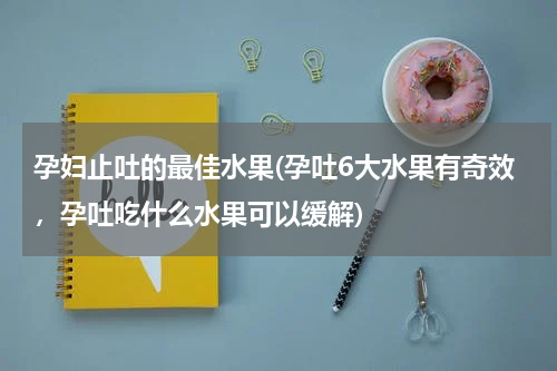 孕妇止吐的最佳水果(孕吐6大水果有奇效，孕吐吃什么水果可以缓解)