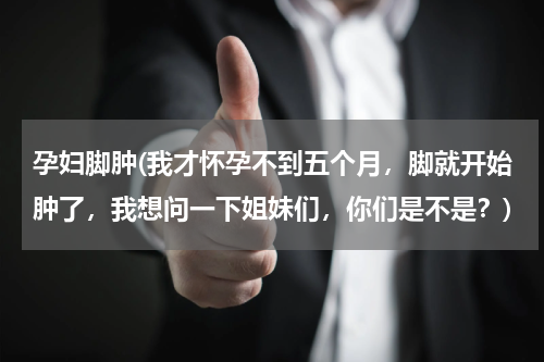 孕妇脚肿(我才怀孕不到五个月，脚就开始肿了，我想问一下姐妹们，你们是不是？)