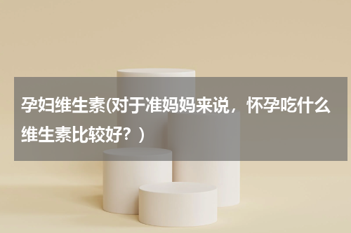 孕妇维生素(对于准妈妈来说，怀孕吃什么维生素比较好？)