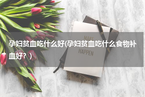 孕妇贫血吃什么好(孕妇贫血吃什么食物补血好？)