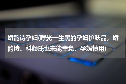 娇韵诗孕妇(曝光一生黑的孕妇护肤品，娇韵诗、科颜氏也未能幸免，孕妈慎用)