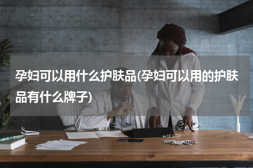 孕妇可以用什么护肤品(孕妇可以用的护肤品有什么牌子)