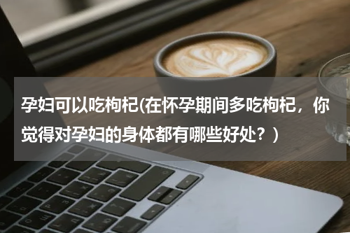 孕妇可以吃枸杞(在怀孕期间多吃枸杞，你觉得对孕妇的身体都有哪些好处？)