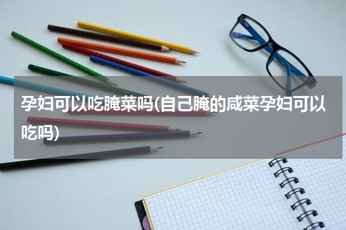 孕妇可以吃腌菜吗(自己腌的咸菜孕妇可以吃吗)