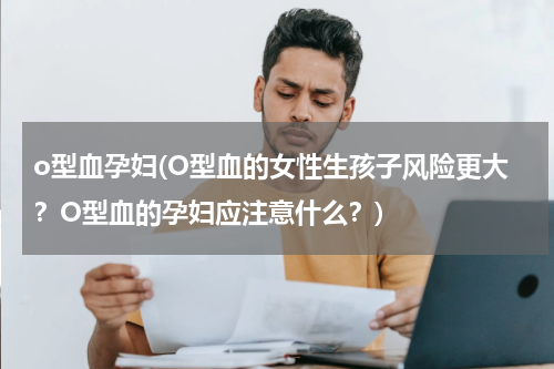 o型血孕妇(O型血的女性生孩子风险更大？O型血的孕妇应注意什么？)