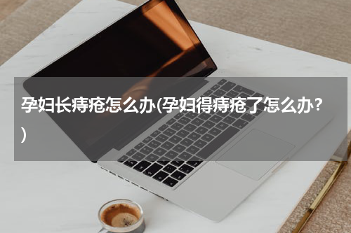 孕妇长痔疮怎么办(孕妇得痔疮了怎么办？)