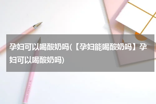 孕妇可以喝酸奶吗(【孕妇能喝酸奶吗】孕妇可以喝酸奶吗)