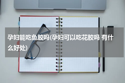 孕妇能吃鱼胶吗(孕妇可以吃花胶吗 有什么好处)