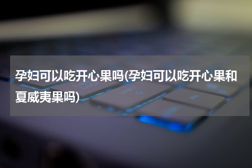 孕妇可以吃开心果吗(孕妇可以吃开心果和夏威夷果吗)
