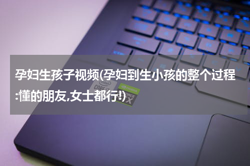 孕妇生孩子视频(孕妇到生小孩的整个过程:懂的朋友,女士都行!)