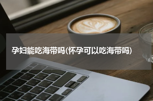 孕妇能吃海带吗(怀孕可以吃海带吗)