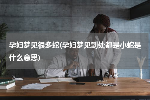 孕妇梦见很多蛇(孕妇梦见到处都是小蛇是什么意思)