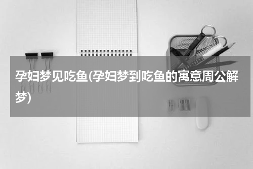 孕妇梦见吃鱼(孕妇梦到吃鱼的寓意周公解梦)