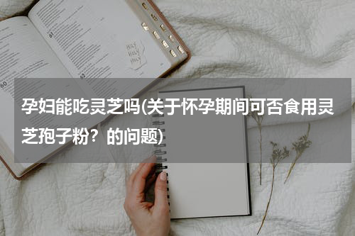 孕妇能吃灵芝吗(关于怀孕期间可否食用灵芝孢子粉？的问题)