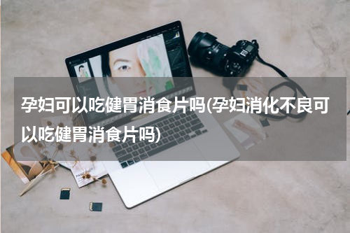 孕妇可以吃健胃消食片吗(孕妇消化不良可以吃健胃消食片吗)