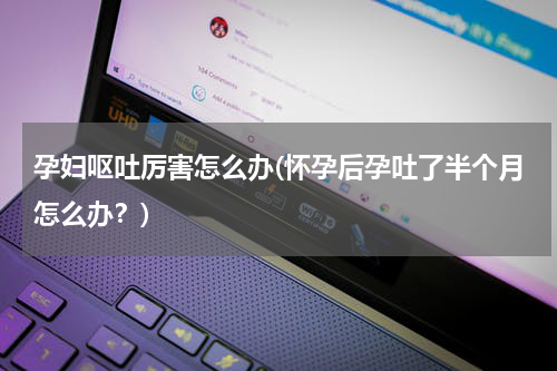孕妇呕吐厉害怎么办(怀孕后孕吐了半个月怎么办？)