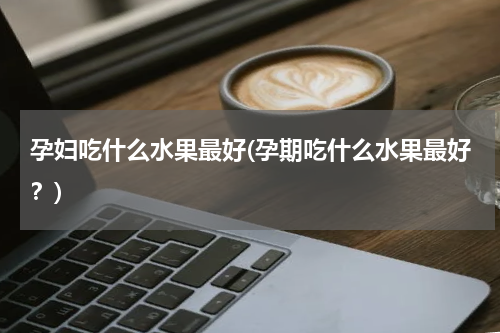 孕妇吃什么水果最好(孕期吃什么水果最好？)