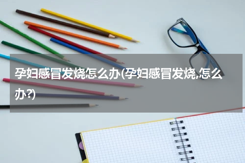 孕妇感冒发烧怎么办(孕妇感冒发烧,怎么办?)