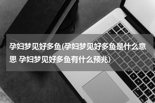 孕妇梦见好多鱼(孕妇梦见好多鱼是什么意思 孕妇梦见好多鱼有什么预兆)