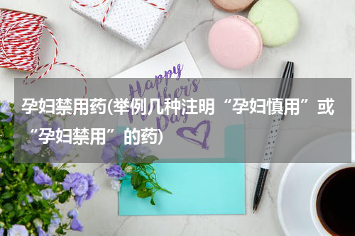 孕妇禁用药(举例几种注明“孕妇慎用”或“孕妇禁用”的药)