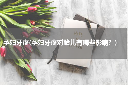 孕妇牙疼(孕妇牙疼对胎儿有哪些影响？)