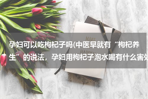 孕妇可以吃枸杞子吗(中医早就有“枸杞养生”的说法，孕妇用枸杞子泡水喝有什么害处？)