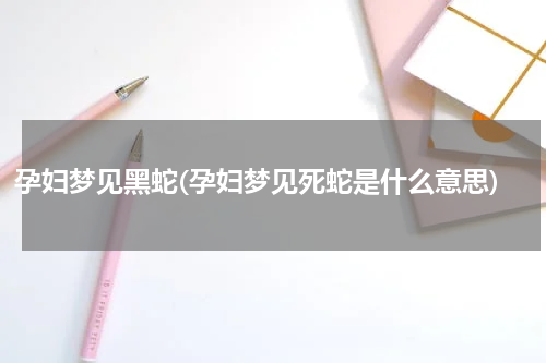 孕妇梦见黑蛇(孕妇梦见死蛇是什么意思)